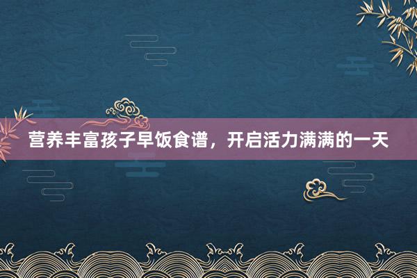 营养丰富孩子早饭食谱，开启活力满满的一天