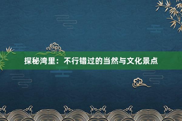 探秘湾里：不行错过的当然与文化景点