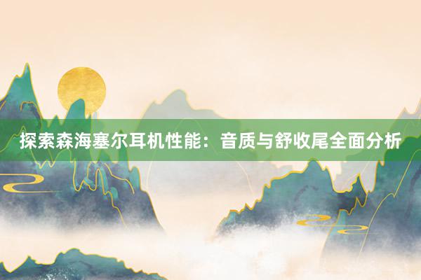 探索森海塞尔耳机性能：音质与舒收尾全面分析