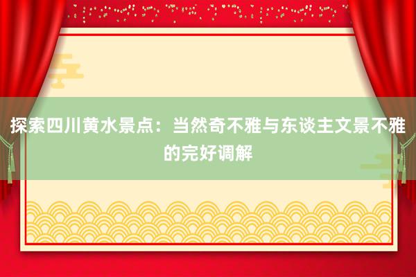 探索四川黄水景点：当然奇不雅与东谈主文景不雅的完好调解